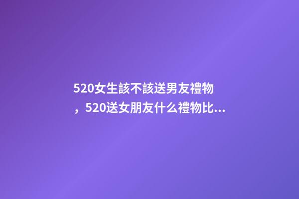 520女生該不該送男友禮物，520送女朋友什么禮物比較好-第1張-觀點-玄機派
